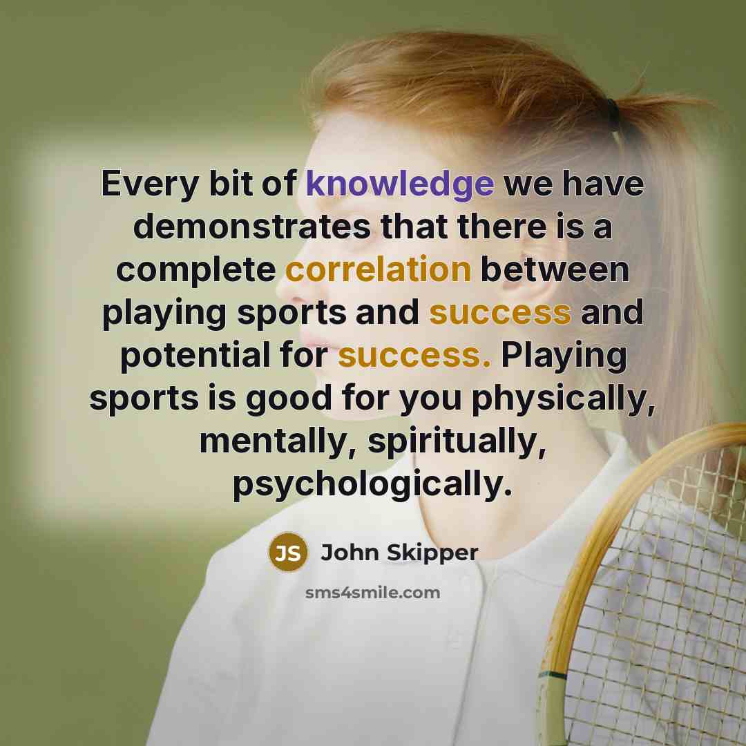“Every bit of knowledge we have demonstrates that there is a complete correlation between playing sports and success and potential for success. Playing sports is good for you physically, mentally, spiritually, psychologically.” quote by John Skipper