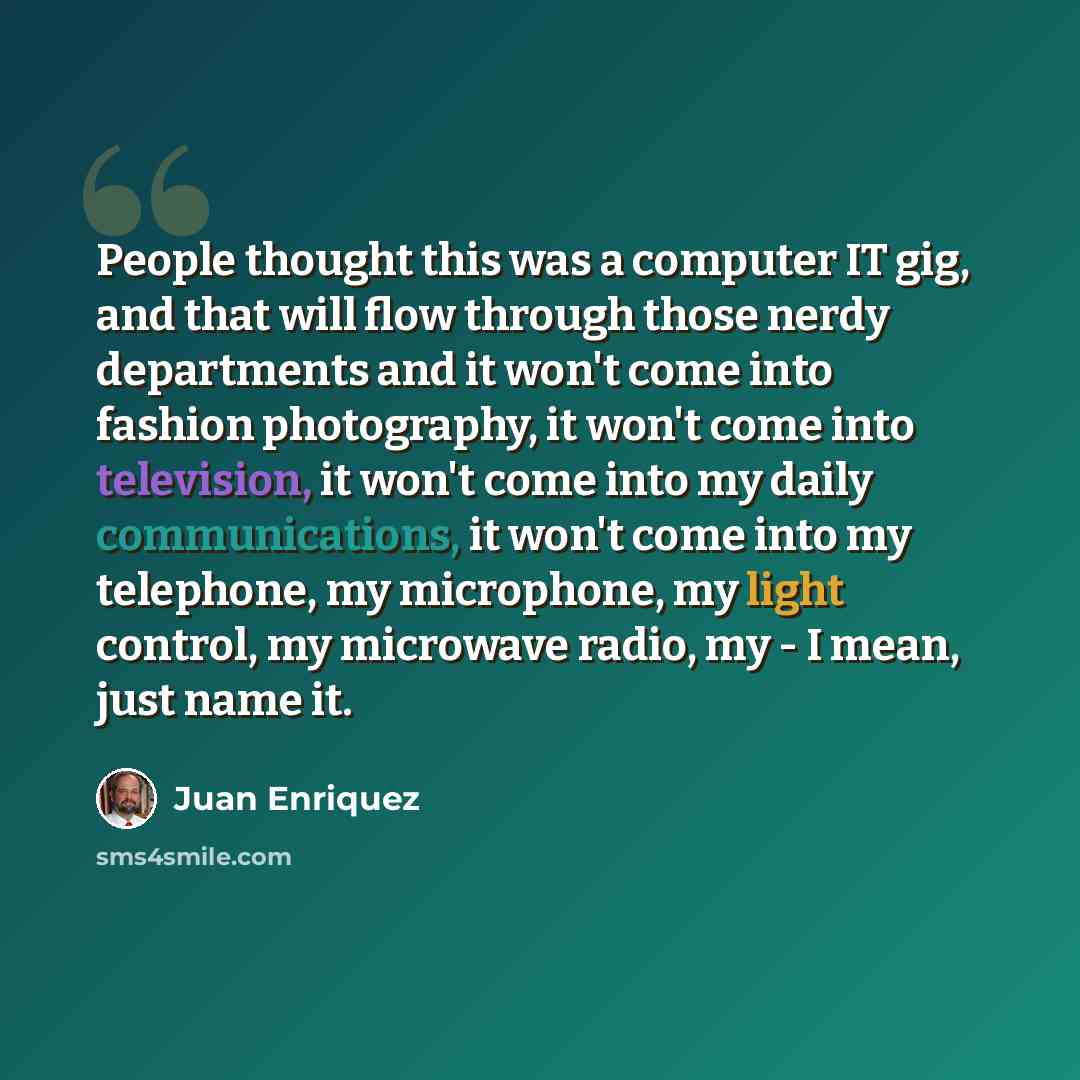 “People thought this was a computer IT gig, and that will flow through those nerdy departments and it won't come into fashion photography, it won't come into television, it won't come into my daily communications, it won't come into my telephone, my microphone, my light control, my microwave radio…” quote by Juan Enriquez