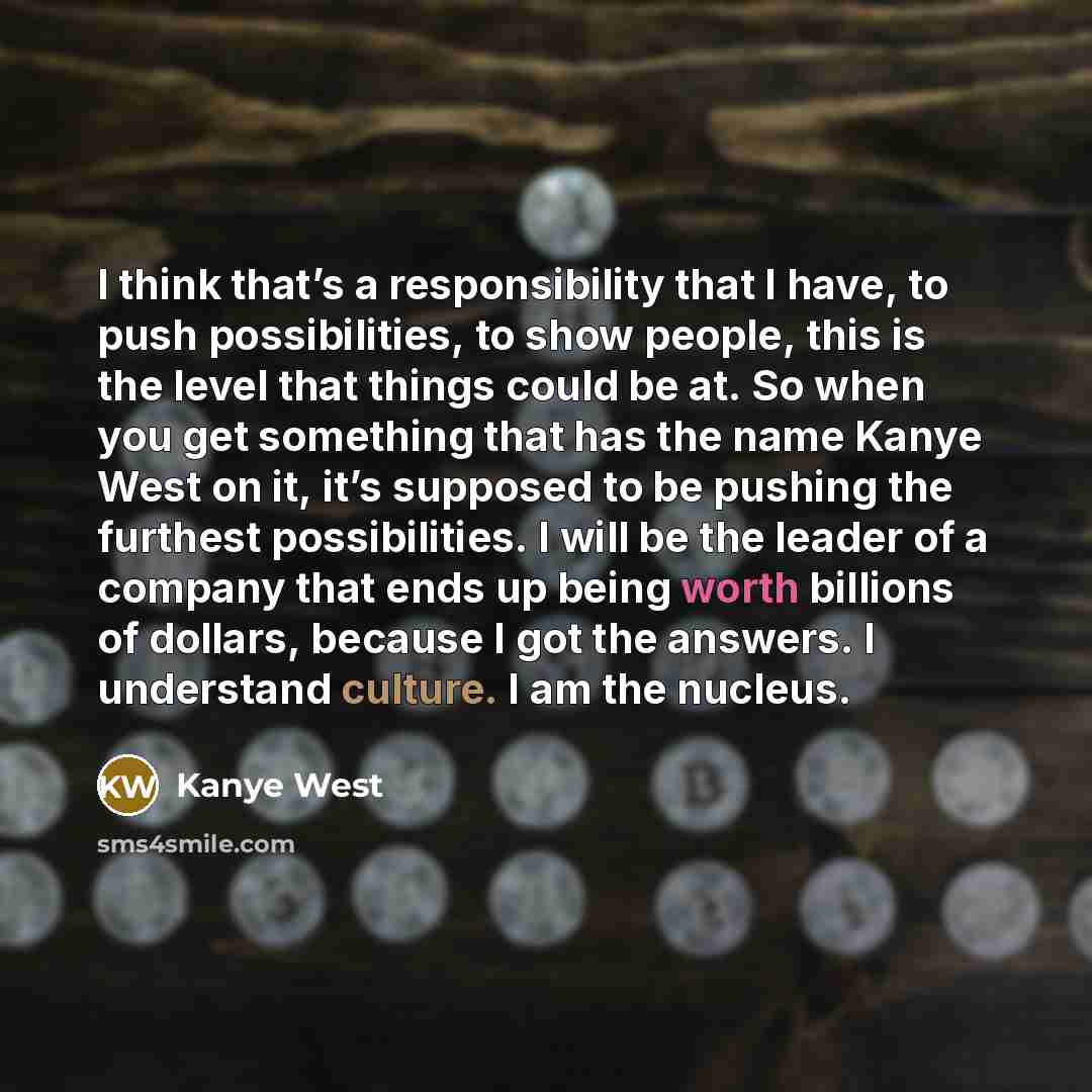 “I think that’s a responsibility that I have, to push possibilities, to show people, this is the level that things could be at. So when you get something that has the name Kanye West on it, it’s supposed to be pushing the furthest possibilities. I will be the leader of a company that ends up being…” quote by Kanye West