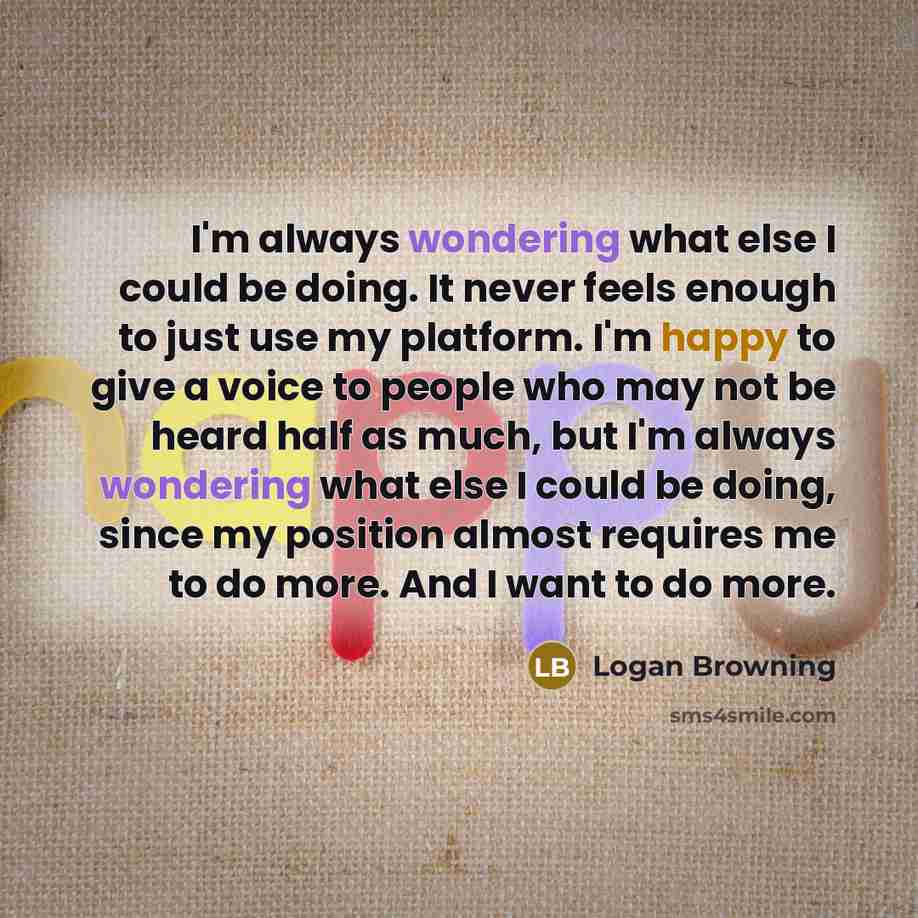 “I'm always wondering what else I could be doing. It never feels enough to just use my platform. I'm happy to give a voice to people who may not be heard half as much, but I'm always wondering what else I could be doing, since my position almost requires me to do more. And I want to do more.” quote by Logan Browning