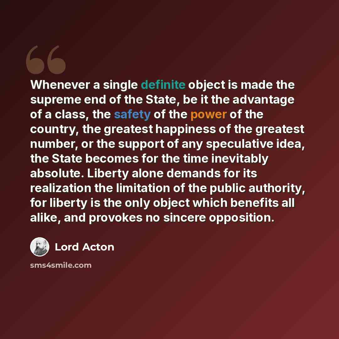 “Whenever a single definite object is made the supreme end of the State, be it the advantage of a class, the safety of the power of the country, the greatest happiness of the greatest number, or the support of any speculative idea, the State becomes for the time inevitably absolute. Liberty alone…” quote by Lord Acton
