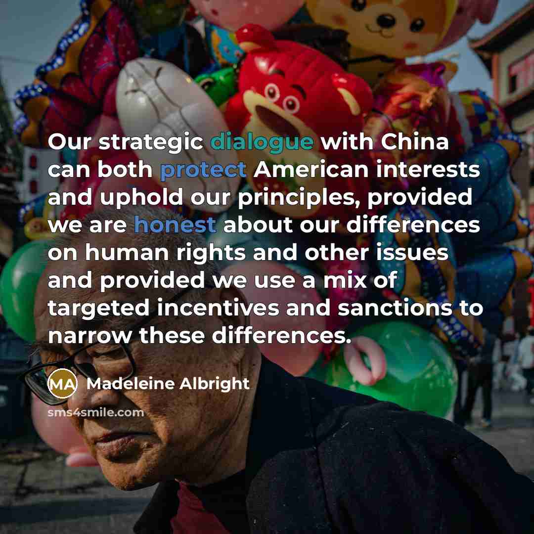 “Our strategic dialogue with China can both protect American interests and uphold our principles, provided we are honest about our differences on human rights and other issues and provided we use a mix of targeted incentives and sanctions to narrow these differences.” quote by Madeleine Albright