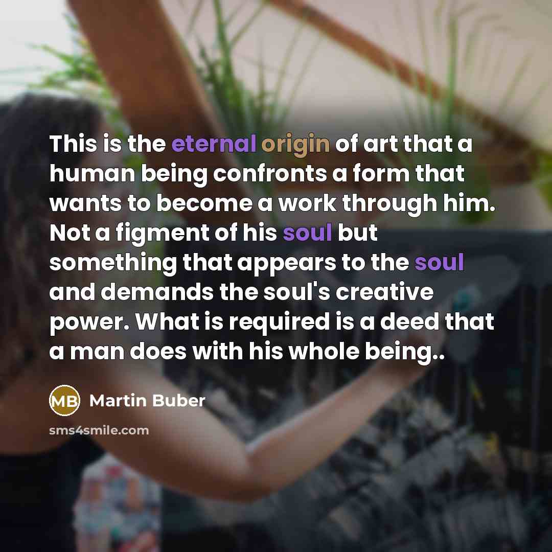 “This is the eternal origin of art that a human being confronts a form that wants to become a work through him. Not a figment of his soul but something that appears to the soul and demands the soul's creative power. What is required is a deed that a man does with his whole being..” quote by Martin Buber