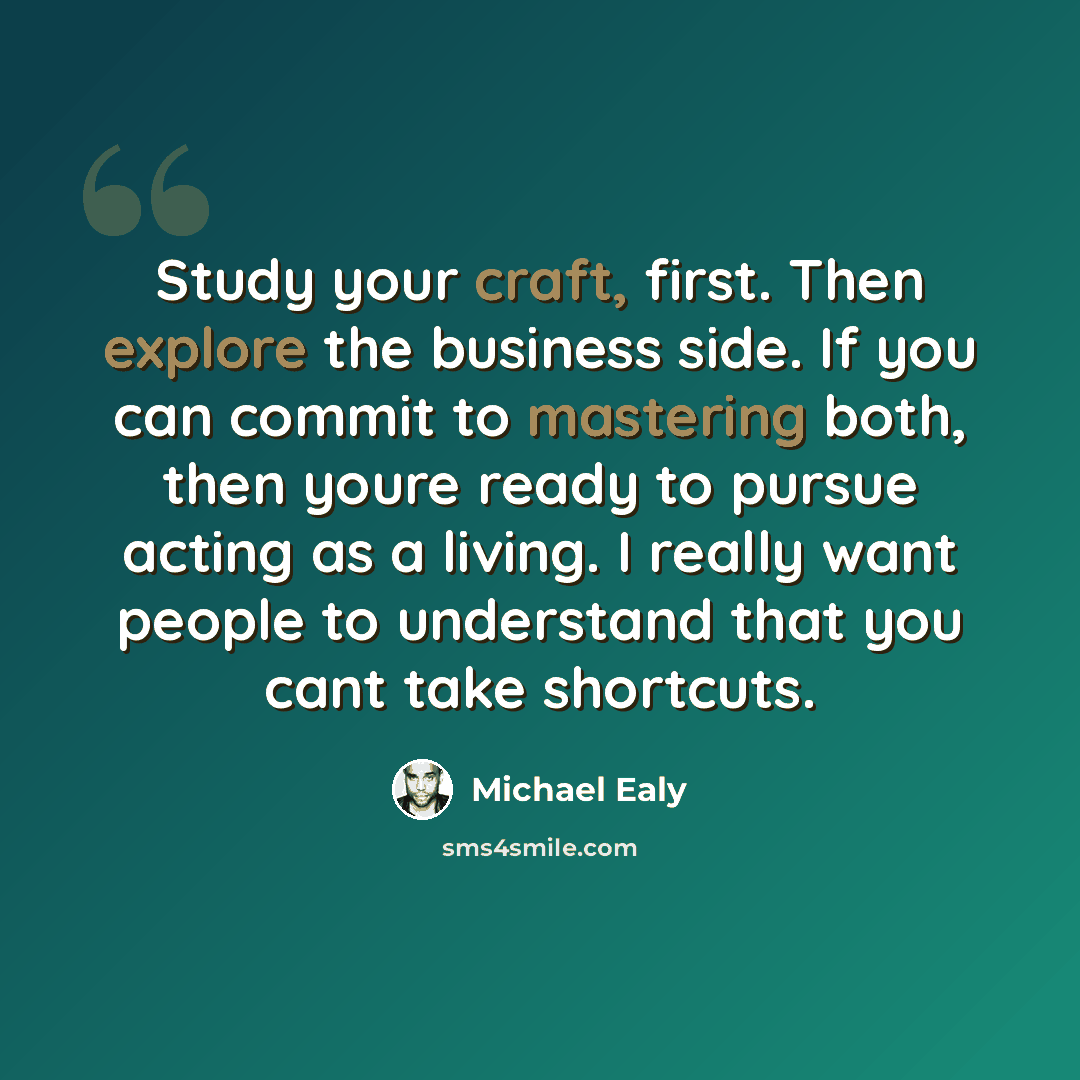 “Study your craft, first. Then explore the business side. If you can commit to mastering both, then youre ready to pursue acting as a living. I really want people to understand that you cant take shortcuts.” quote by Michael Ealy