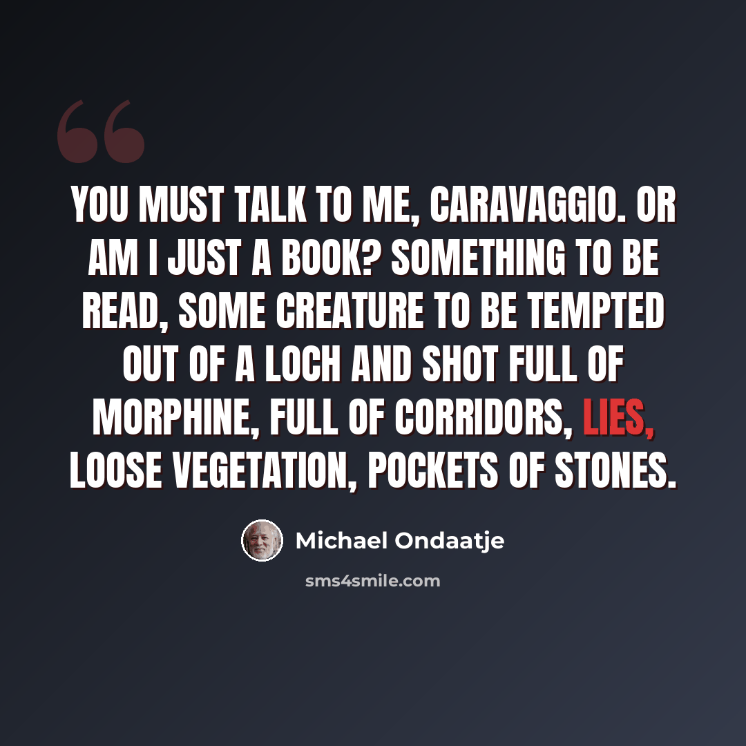“You must talk to me, Caravaggio. Or am I just a book? Something to be read, some creature to be tempted out of a loch and shot full of morphine, full of corridors, lies, loose vegetation, pockets of stones.” quote by Michael Ondaatje