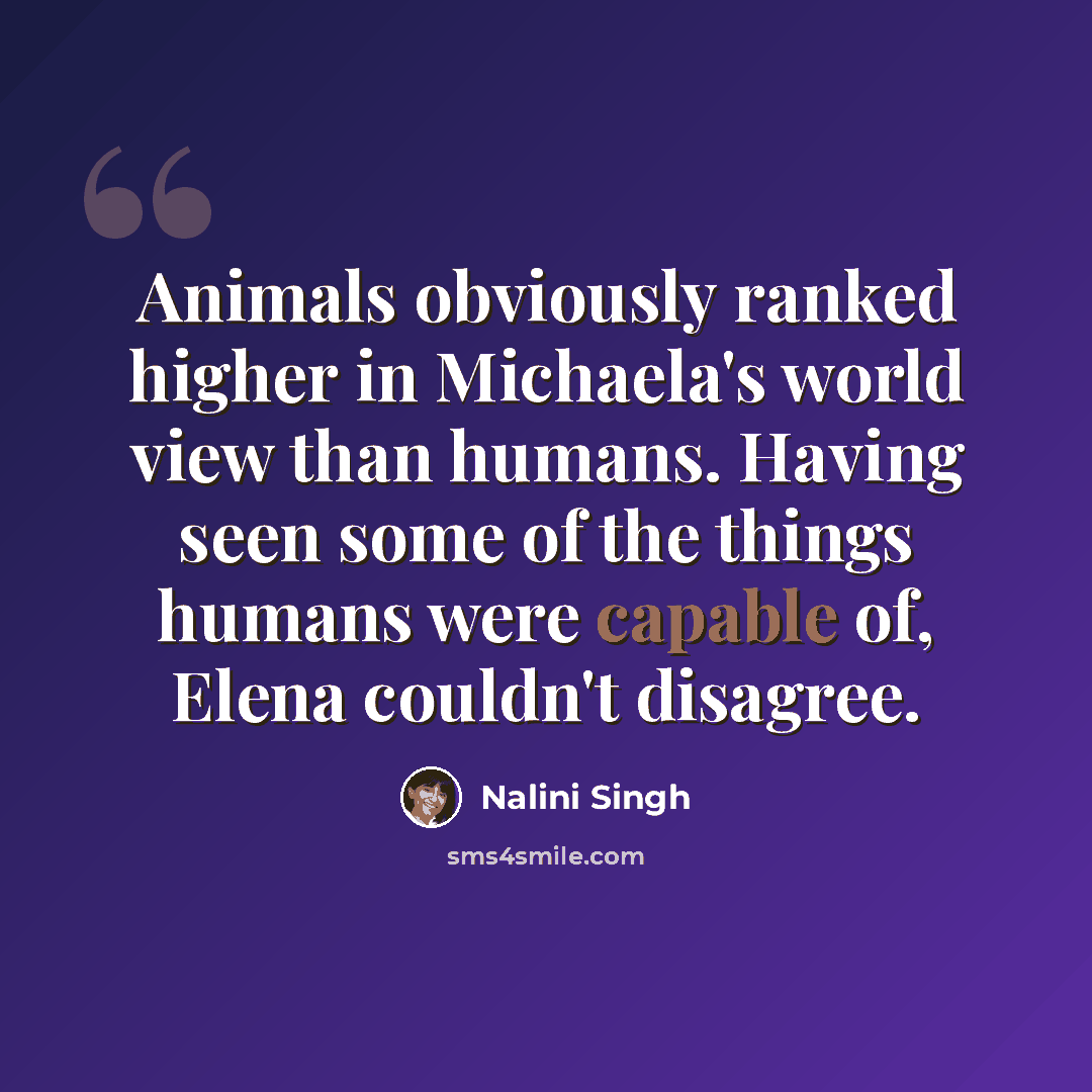 “Animals obviously ranked higher in Michaela's world view than humans. Having seen some of the things humans were capable of, Elena couldn't disagree.” quote by Nalini Singh