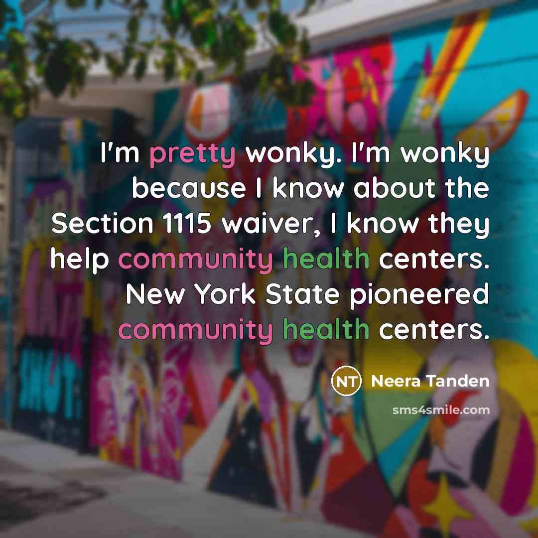 “I'm pretty wonky. I'm wonky because I know about the Section 1115 waiver, I know they help community health centers. New York State pioneered community health centers.” quote by Neera Tanden