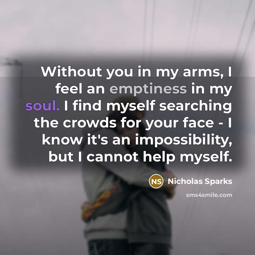 “Without you in my arms, I feel an emptiness in my soul. I find myself searching the crowds for your face - I know it's an impossibility, but I cannot help myself.” quote by Nicholas Sparks