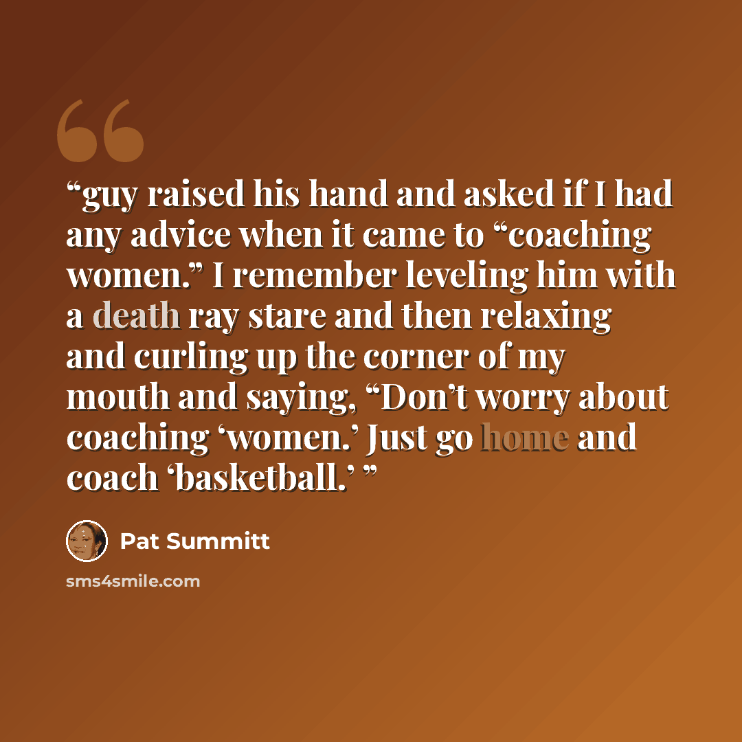 “guy raised his hand and asked if I had any advice when it came to “coaching women.” I remember leveling him with a death ray stare and then relaxing and curling up the corner of my mouth and saying, “Don’t worry about coaching ‘women.’ Just go home and coach ‘basketball.’” quote by Pat Summitt