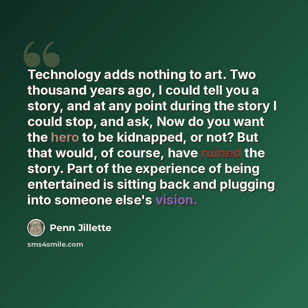 “Technology adds nothing to art. Two thousand years ago, I could tell you a story, and at any point during the story I could stop, and ask, Now do you want the hero to be kidnapped, or not? But that would, of course, have ruined the story. Part of the experience of being entertained is sitting back…” quote by Penn Jillette