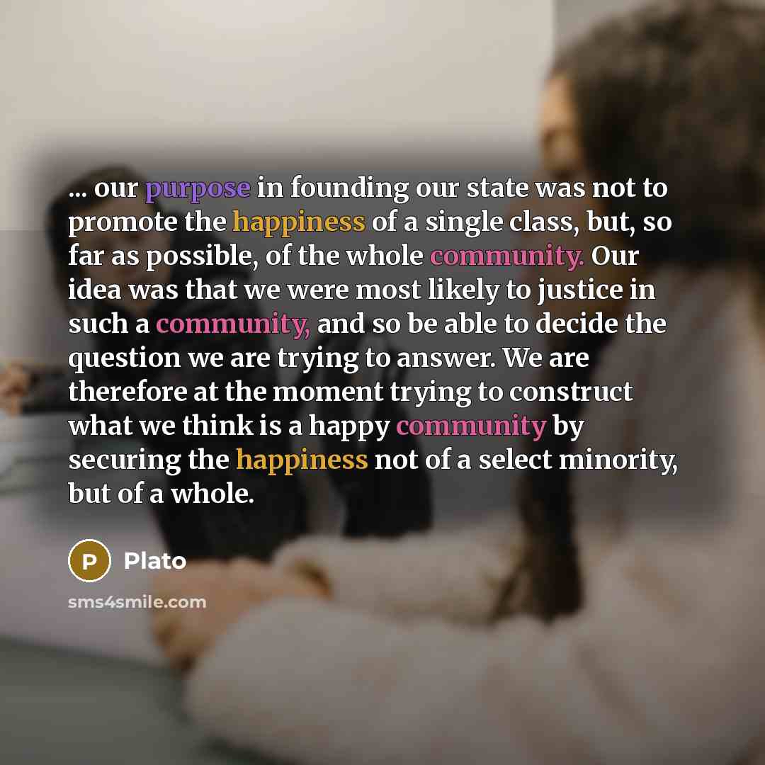 “... our purpose in founding our state was not to promote the happiness of a single class, but, so far as possible, of the whole community. Our idea was that we were most likely to justice in such a community, and so be able to decide the question we are trying to answer. We are therefore at the…” quote by Plato