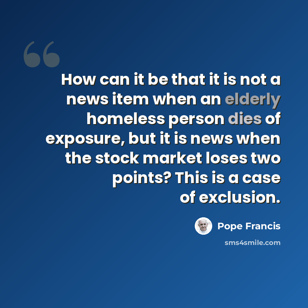 “How can it be that it is not a news item when an elderly homeless person dies of exposure, but it is news when the stock market loses two points? This is a case of exclusion.” quote by Pope Francis