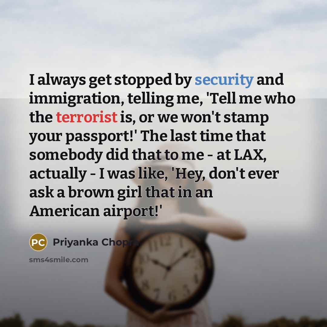 “I always get stopped by security and immigration, telling me, 'Tell me who the terrorist is, or we won't stamp your passport!' The last time that somebody did that to me - at LAX, actually - I was like, 'Hey, don't ever ask a brown girl that in an American airport!'” quote by Priyanka Chopra