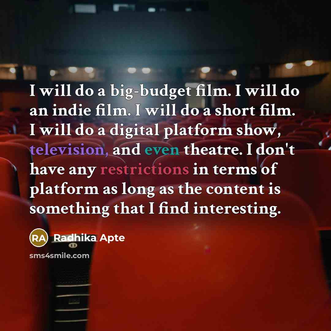 “I will do a big-budget film. I will do an indie film. I will do a short film. I will do a digital platform show, television, and even theatre. I don't have any restrictions in terms of platform as long as the content is something that I find interesting.” quote by Radhika Apte