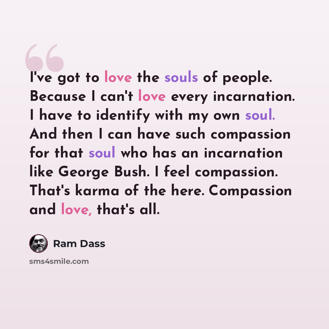 “I've got to love the souls of people. Because I can't love every incarnation. I have to identify with my own soul. And then I can have such compassion for that soul who has an incarnation like George Bush. I feel compassion. That's karma of the here. Compassion and love, that's all.” quote by Ram Dass