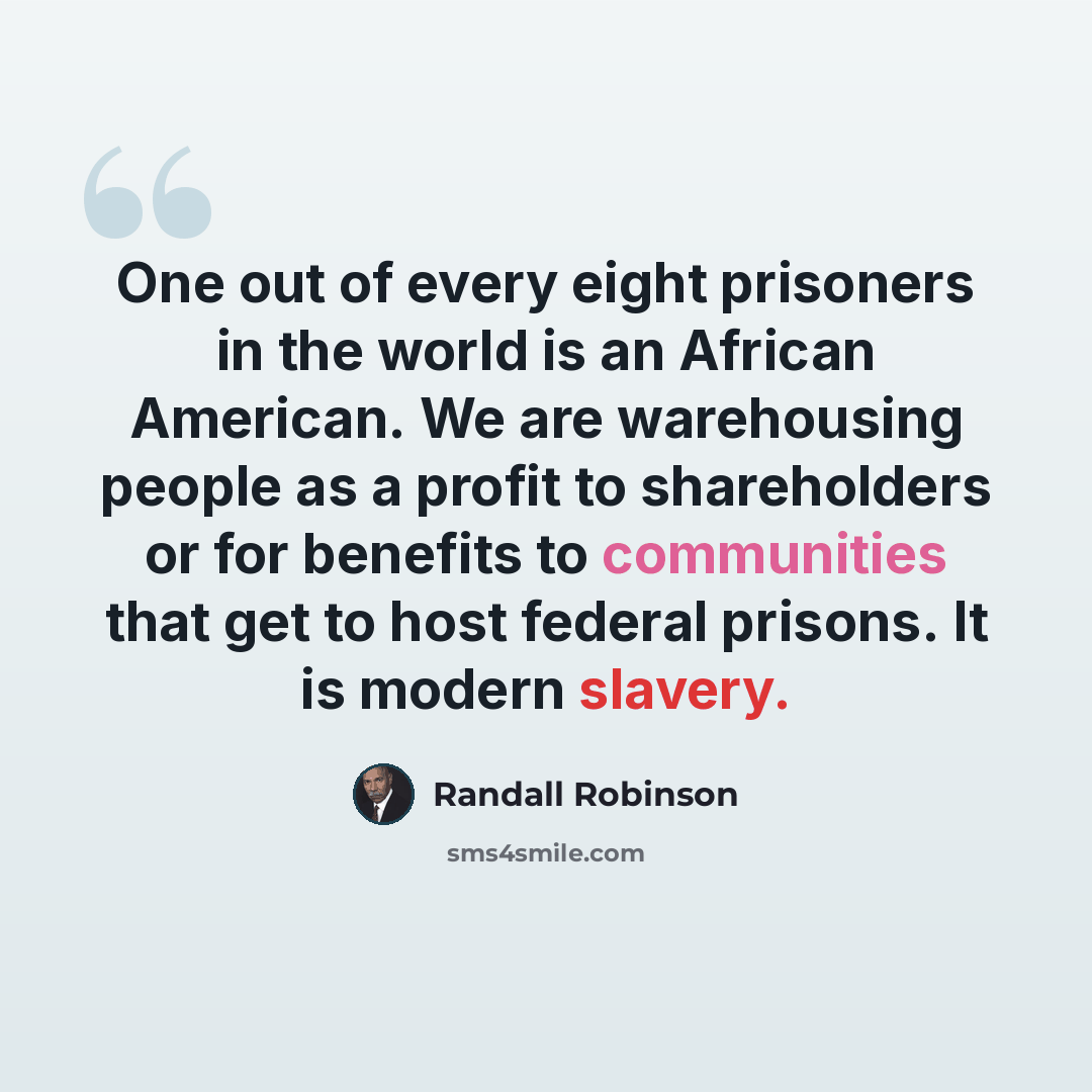 “One out of every eight prisoners in the world is an African American. We are warehousing people as a profit to shareholders or for benefits to communities that get to host federal prisons. It is modern slavery.” quote by Randall Robinson