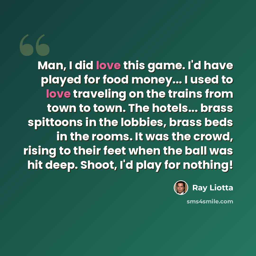 “Man, I did love this game. I'd have played for food money... I used to love traveling on the trains from town to town. The hotels... brass spittoons in the lobbies, brass beds in the rooms. It was the crowd, rising to their feet when the ball was hit deep. Shoot, I'd play for nothing!” quote by Ray Liotta