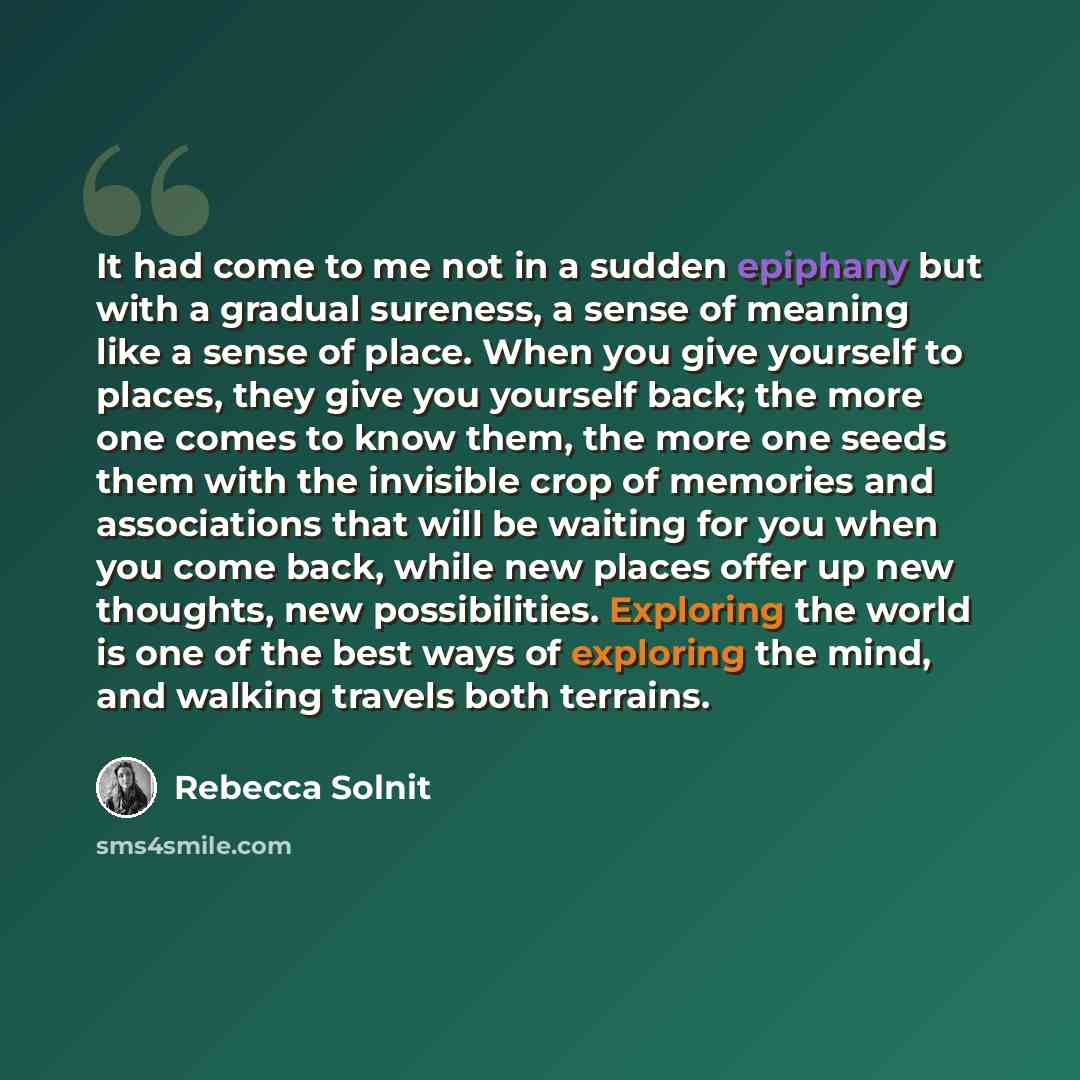 “It had come to me not in a sudden epiphany but with a gradual sureness, a sense of meaning like a sense of place. When you give yourself to places, they give you yourself back; the more one comes to know them, the more one seeds them with the invisible crop of memories and associations that will…” quote by Rebecca Solnit