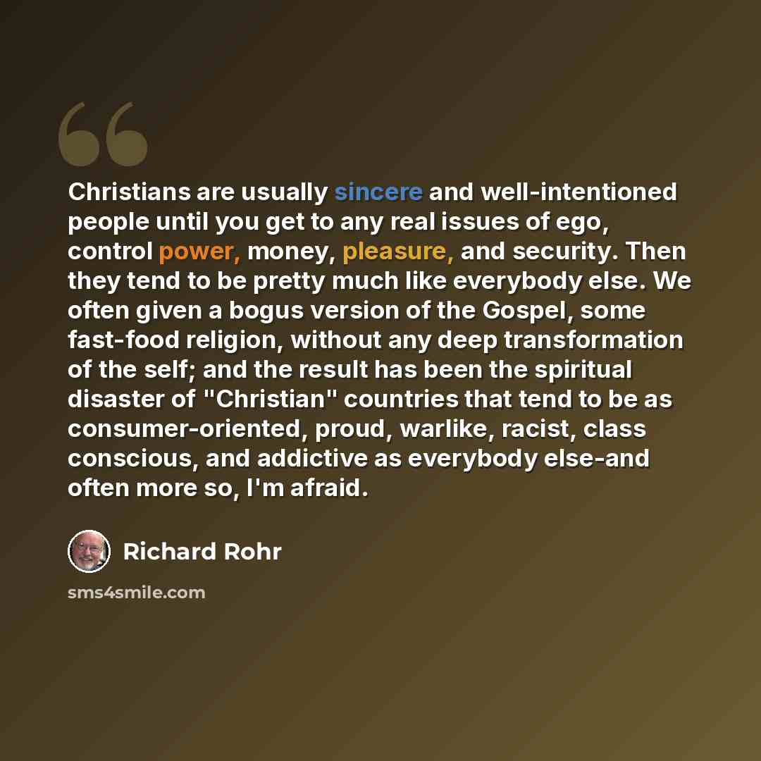 “Christians are usually sincere and well-intentioned people until you get to any real issues of ego, control power, money, pleasure, and security. Then they tend to be pretty much like everybody else. We often given a bogus version of the Gospel, some fast-food religion, without any deep…” quote by Richard Rohr