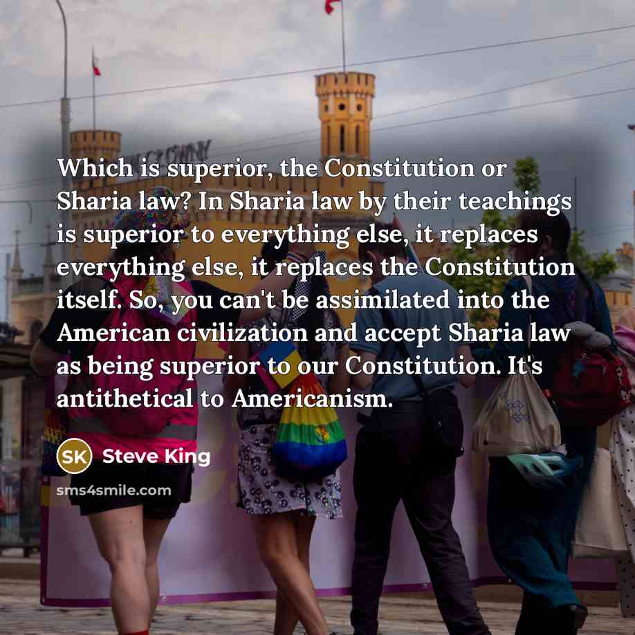“Which is superior, the Constitution or Sharia law? In Sharia law by their teachings is superior to everything else, it replaces everything else, it replaces the Constitution itself. So, you can't be assimilated into the American civilization and accept Sharia law as being superior to our…” quote by Steve King