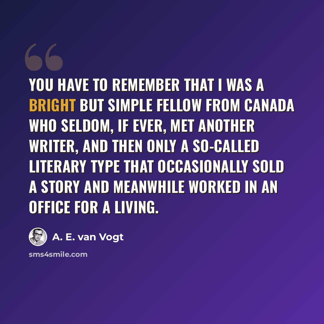 “You have to remember that I was a bright but simple fellow from Canada who seldom, if ever, met another writer, and then only a so-called literary type that occasionally sold a story and meanwhile worked in an office for a living.” quote by A. E. van Vogt