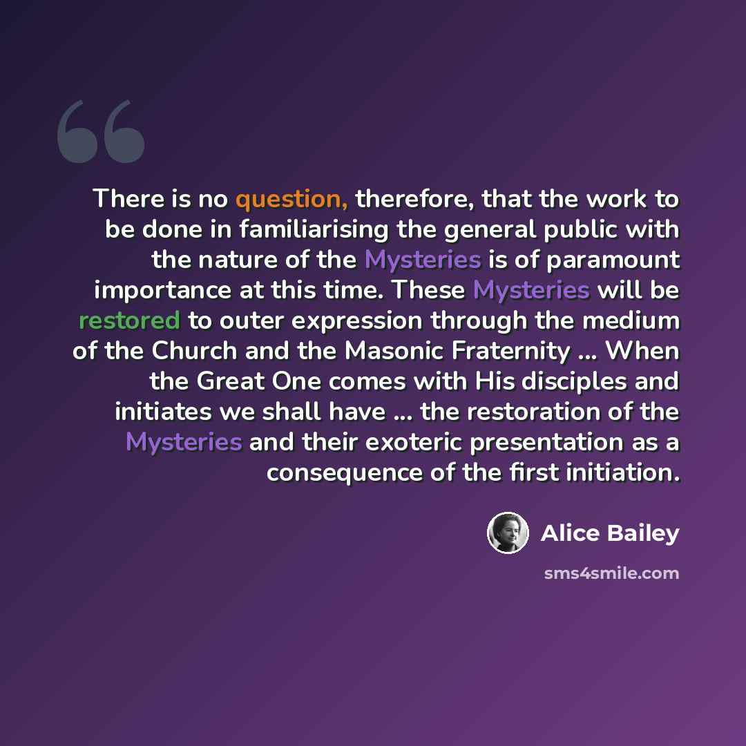 “There is no question, therefore, that the work to be done in familiarising the general public with the nature of the Mysteries is of paramount importance at this time. These Mysteries will be restored to outer expression through the medium of the Church and the Masonic Fraternity ... When the…” quote by Alice Bailey