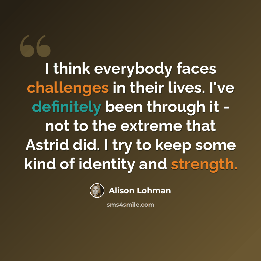 “I think everybody faces challenges in their lives. I've definitely been through it - not to the extreme that Astrid did. I try to keep some kind of identity and strength.” quote by Alison Lohman