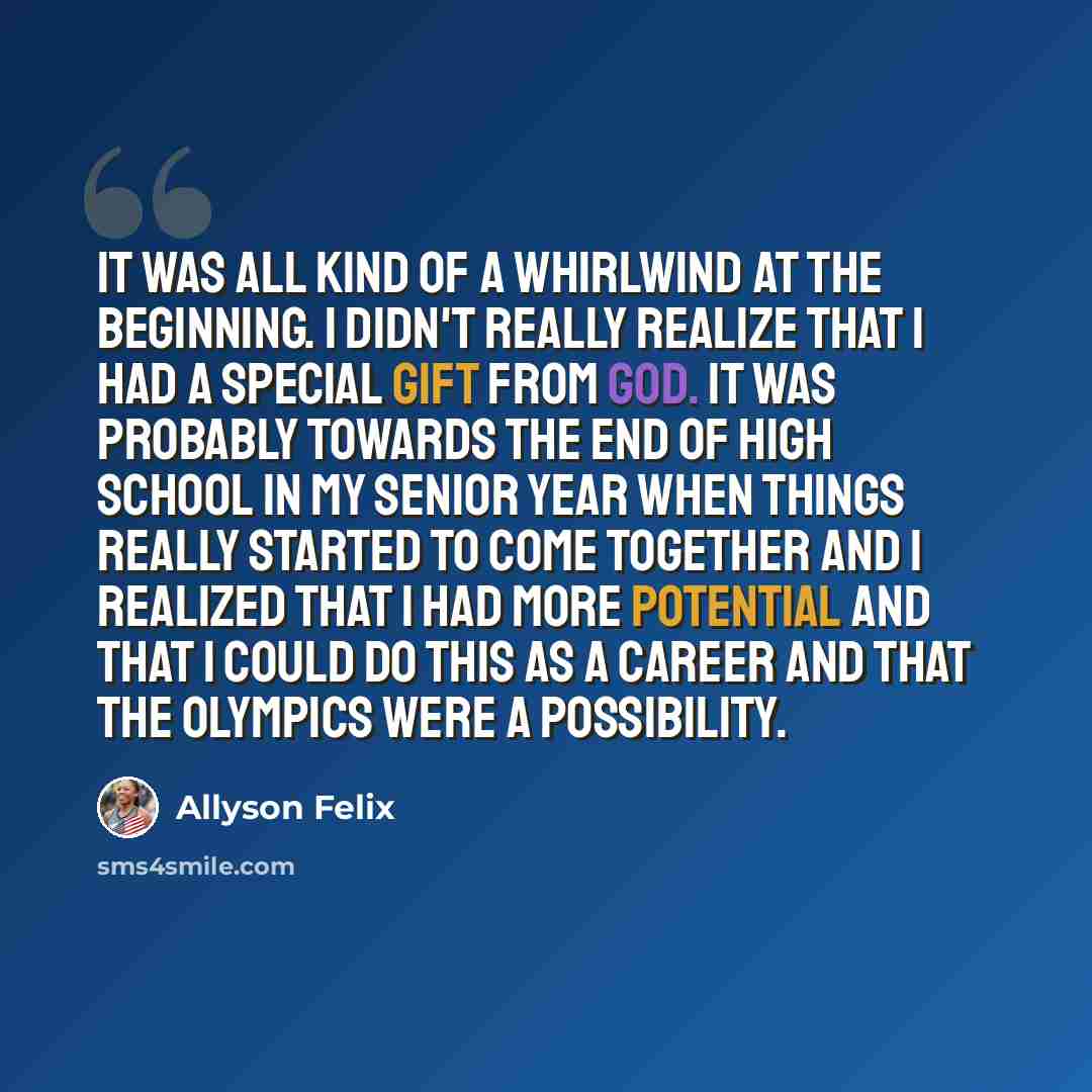 “It was all kind of a whirlwind at the beginning. I didn't really realize that I had a special gift from God. It was probably towards the end of high school in my senior year when things really started to come together and I realized that I had more potential and that I could do this as a career…” quote by Allyson Felix