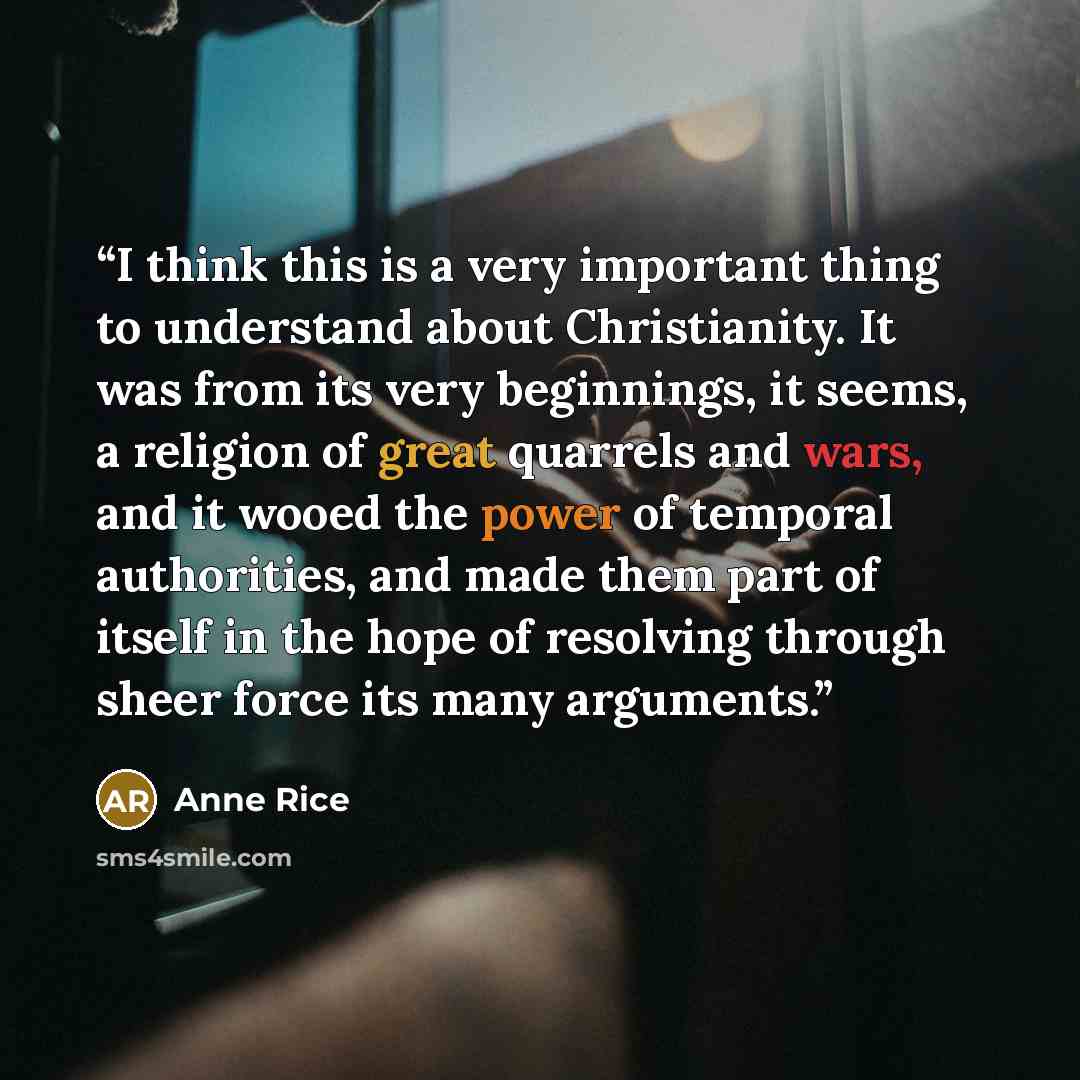 “I think this is a very important thing to understand about Christianity. It was from its very beginnings, it seems, a religion of great quarrels and wars, and it wooed the power of temporal authorities, and made them part of itself in the hope of resolving through sheer force its many arguments.” quote by Anne Rice