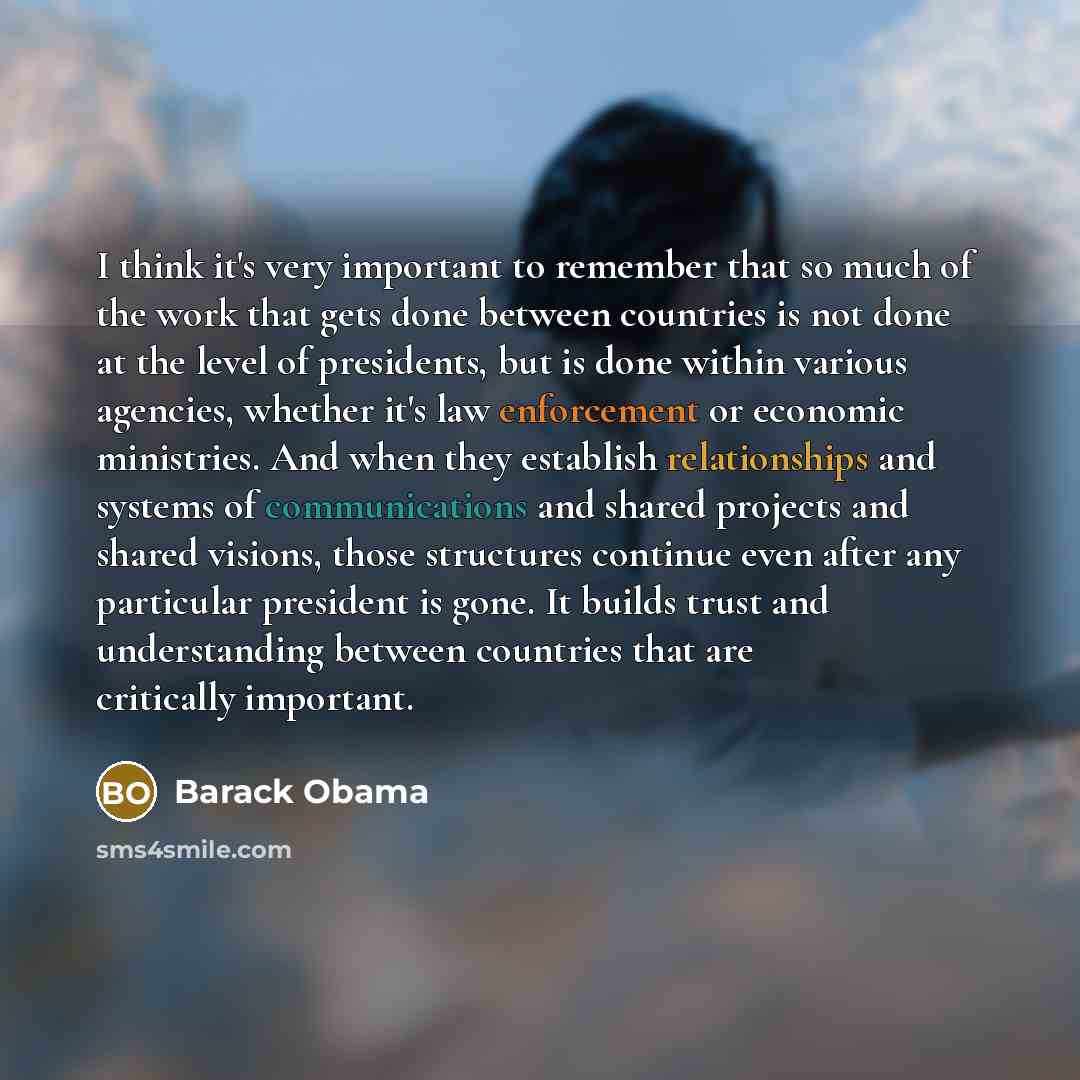 “I think it's very important to remember that so much of the work that gets done between countries is not done at the level of presidents, but is done within various agencies, whether it's law enforcement or economic ministries. And when they establish relationships and systems of communications…” quote by Barack Obama