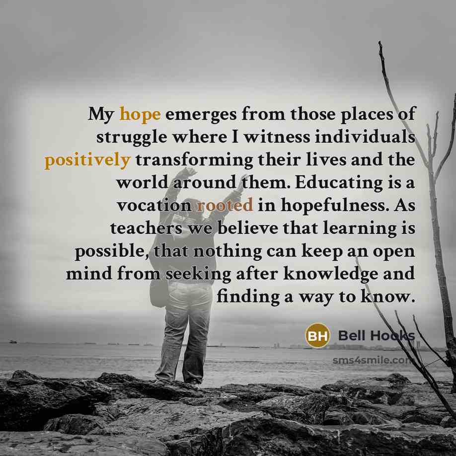 “My hope emerges from those places of struggle where I witness individuals positively transforming their lives and the world around them. Educating is a vocation rooted in hopefulness. As teachers we believe that learning is possible, that nothing can keep an open mind from seeking after knowledge…” quote by Bell Hooks