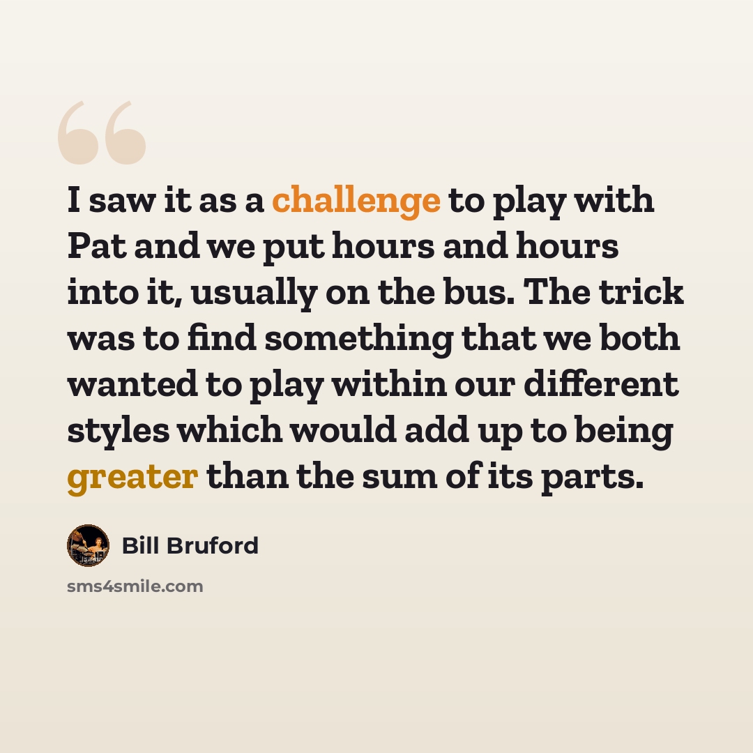 “I saw it as a challenge to play with Pat and we put hours and hours into it, usually on the bus. The trick was to find something that we both wanted to play within our different styles which would add up to being greater than the sum of its parts.” quote by Bill Bruford