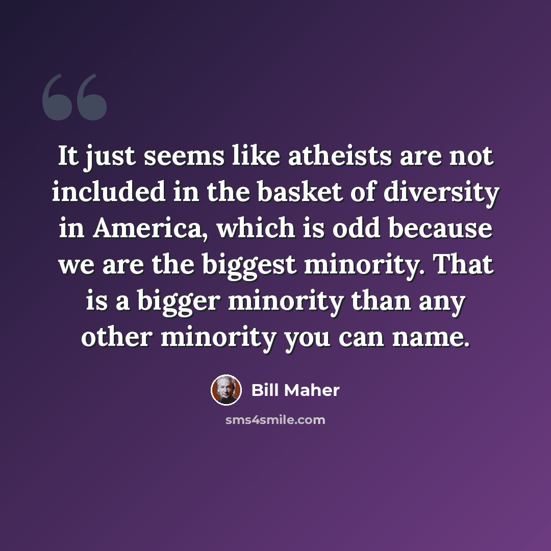 “It just seems like atheists are not included in the basket of diversity in America, which is odd because we are the biggest minority. That is a bigger minority than any other minority you can name.” quote by Bill Maher