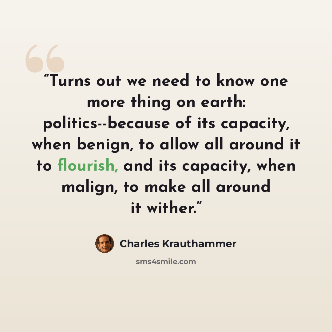 “Turns out we need to know one more thing on earth: politics--because of its capacity, when benign, to allow all around it to flourish, and its capacity, when malign, to make all around it wither.” quote by Charles Krauthammer