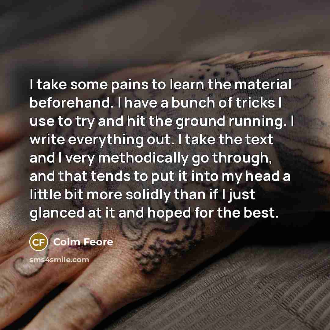 “I take some pains to learn the material beforehand. I have a bunch of tricks I use to try and hit the ground running. I write everything out. I take the text and I very methodically go through, and that tends to put it into my head a little bit more solidly than if I just glanced at it and hoped…” quote by Colm Feore