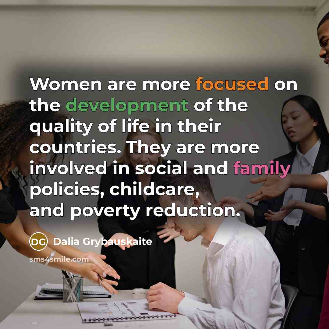 “Women are more focused on the development of the quality of life in their countries. They are more involved in social and family policies, childcare, and poverty reduction.” quote by Dalia Grybauskaite