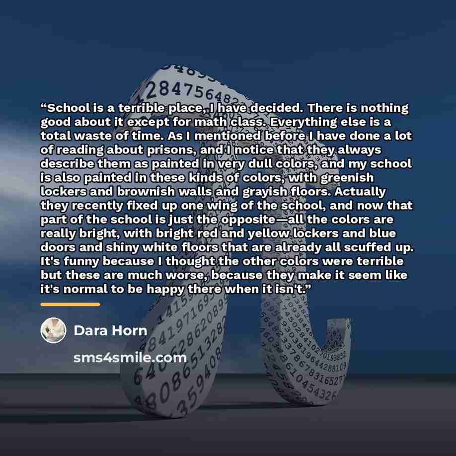“School is a terrible place, I have decided. There is nothing good about it except for math class. Everything else is a total waste of time. As I mentioned before I have done a lot of reading about prisons, and I notice that they always describe them as painted in very dull colors, and my school is…” quote by Dara Horn