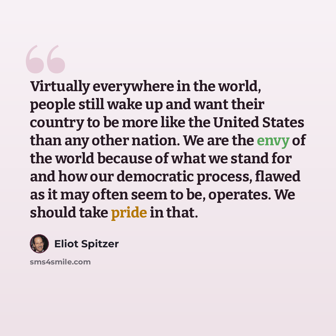 “Virtually everywhere in the world, people still wake up and want their country to be more like the United States than any other nation. We are the envy of the world because of what we stand for and how our democratic process, flawed as it may often seem to be, operates. We should take pride in that.” quote by Eliot Spitzer
