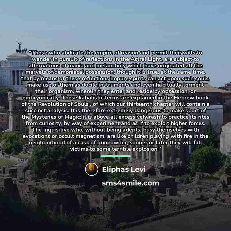 “Those who abdicate the empire of reason and permit their wills to wander in pursuit of reflections in the Astral Light, are subject to alternations of mania and melancholy which have originated all the marvels of demoniacal possession, though it is true, at the same time, that by means of these…” quote by Éliphas Lévi
