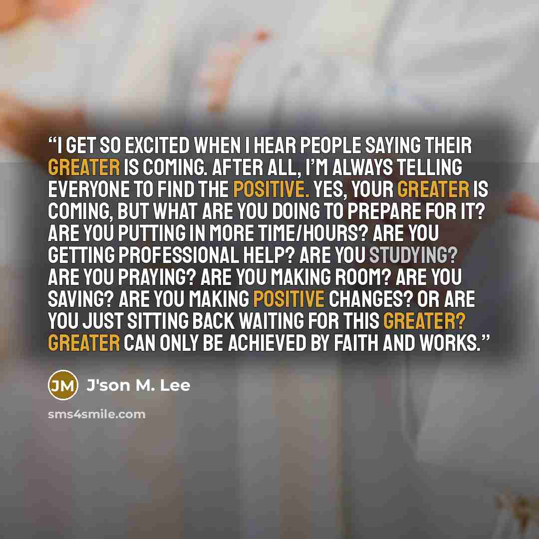 “I get so excited when I hear people saying their greater is coming. After all, I’m always telling everyone to find the positive. Yes, your greater is coming, but what are you doing to prepare for it? Are you putting in more time/hours? Are you getting professional help? Are you studying? Are you…” quote by J'son M. Lee