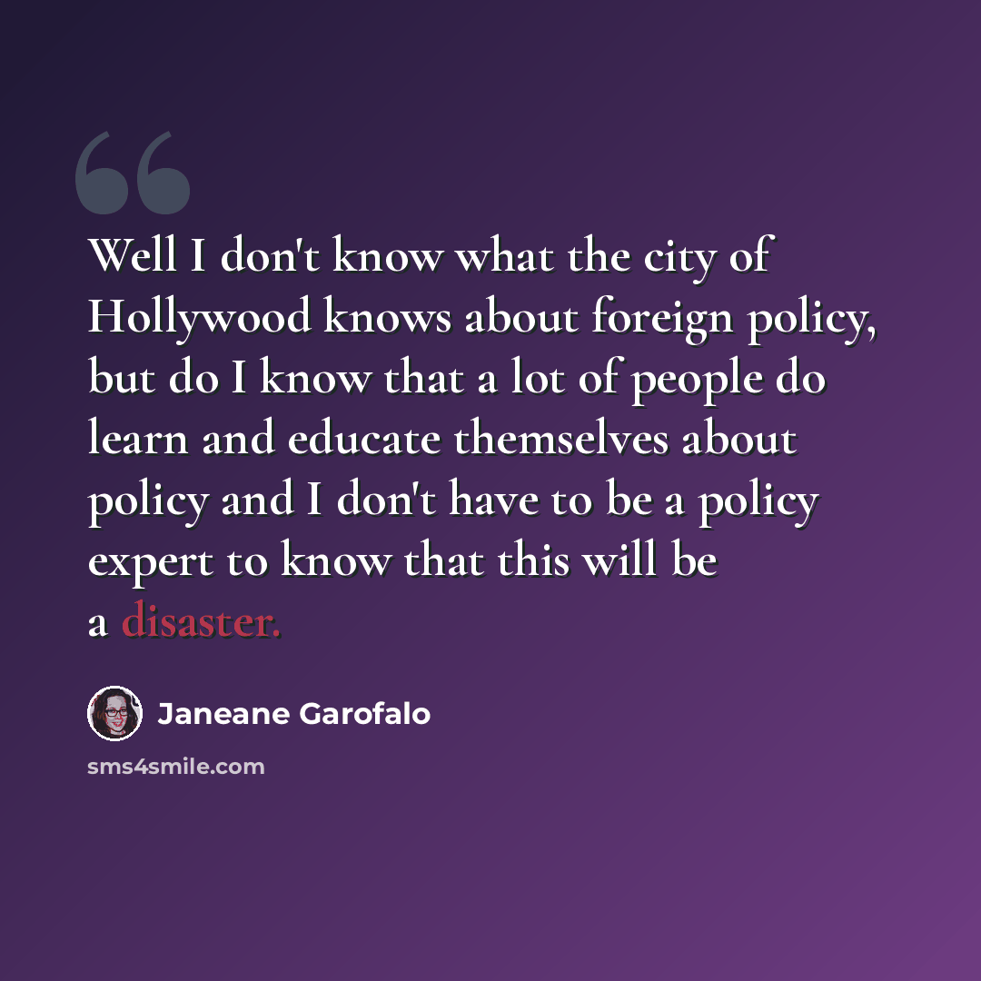 “Well I don't know what the city of Hollywood knows about foreign policy, but do I know that a lot of people do learn and educate themselves about policy and I don't have to be a policy expert to know that this will be a disaster.” quote by Janeane Garofalo