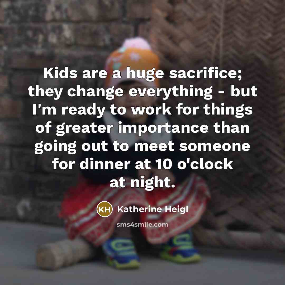 “Kids are a huge sacrifice; they change everything - but I'm ready to work for things of greater importance than going out to meet someone for dinner at 10 o'clock at night.” quote by Katherine Heigl