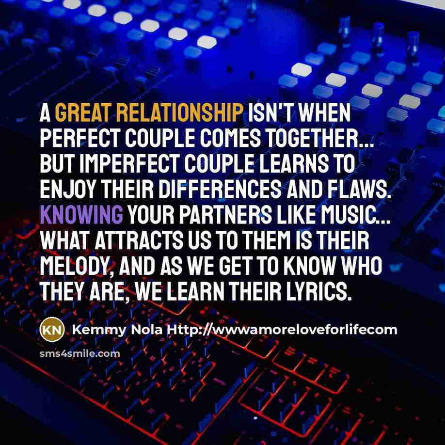 “A great relationship isn't when perfect couple comes together... but imperfect couple learns to enjoy their differences and flaws. Knowing your partners like music... What attracts us to them is their melody, and as we get to know who they are, we learn their lyrics.” quote by Kemmy Nola Http://wwwamoreloveforlifecom