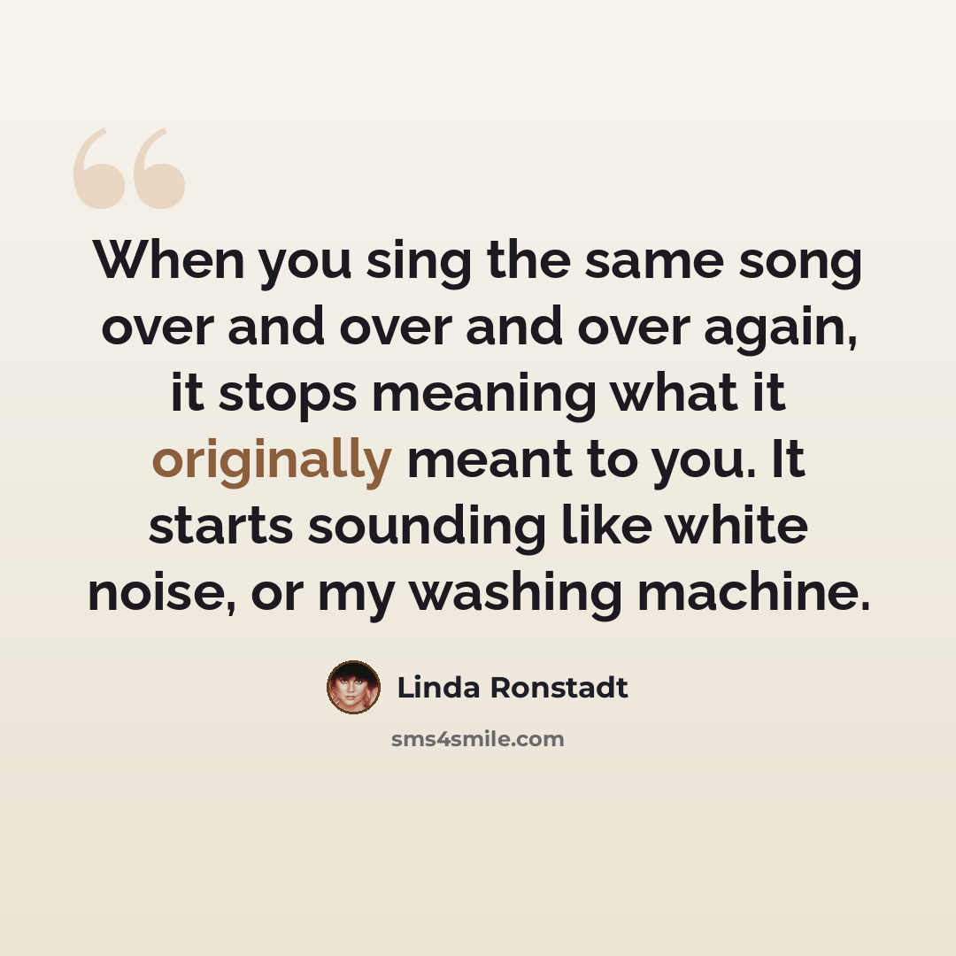 “When you sing the same song over and over and over again, it stops meaning what it originally meant to you. It starts sounding like white noise, or my washing machine.” quote by Linda Ronstadt