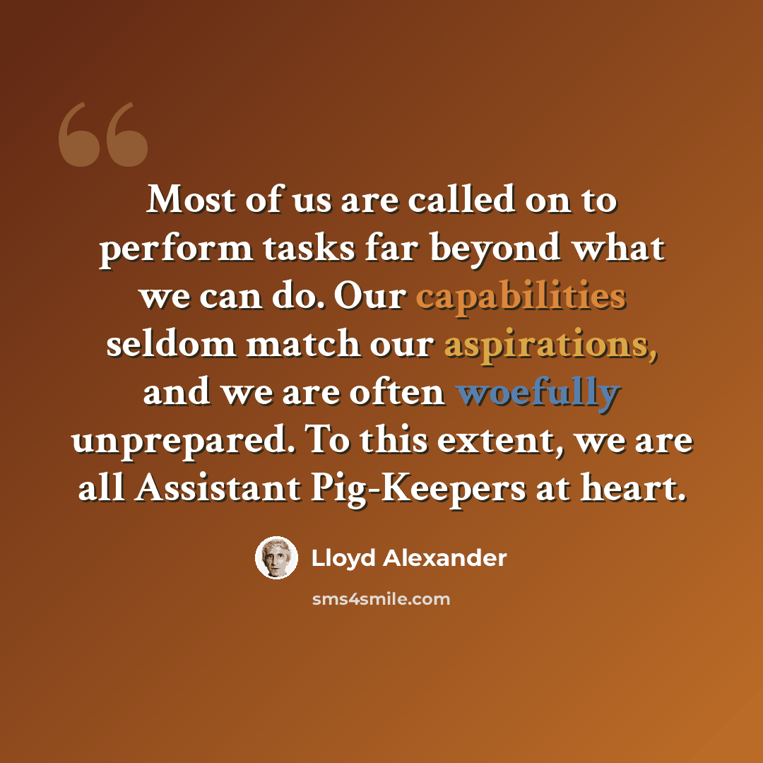 “Most of us are called on to perform tasks far beyond what we can do. Our capabilities seldom match our aspirations, and we are often woefully unprepared. To this extent, we are all Assistant Pig-Keepers at heart.” quote by Lloyd Alexander