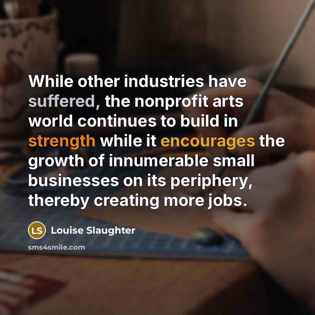 “While other industries have suffered, the nonprofit arts world continues to build in strength while it encourages the growth of innumerable small businesses on its periphery, thereby creating more jobs.” quote by Louise Slaughter