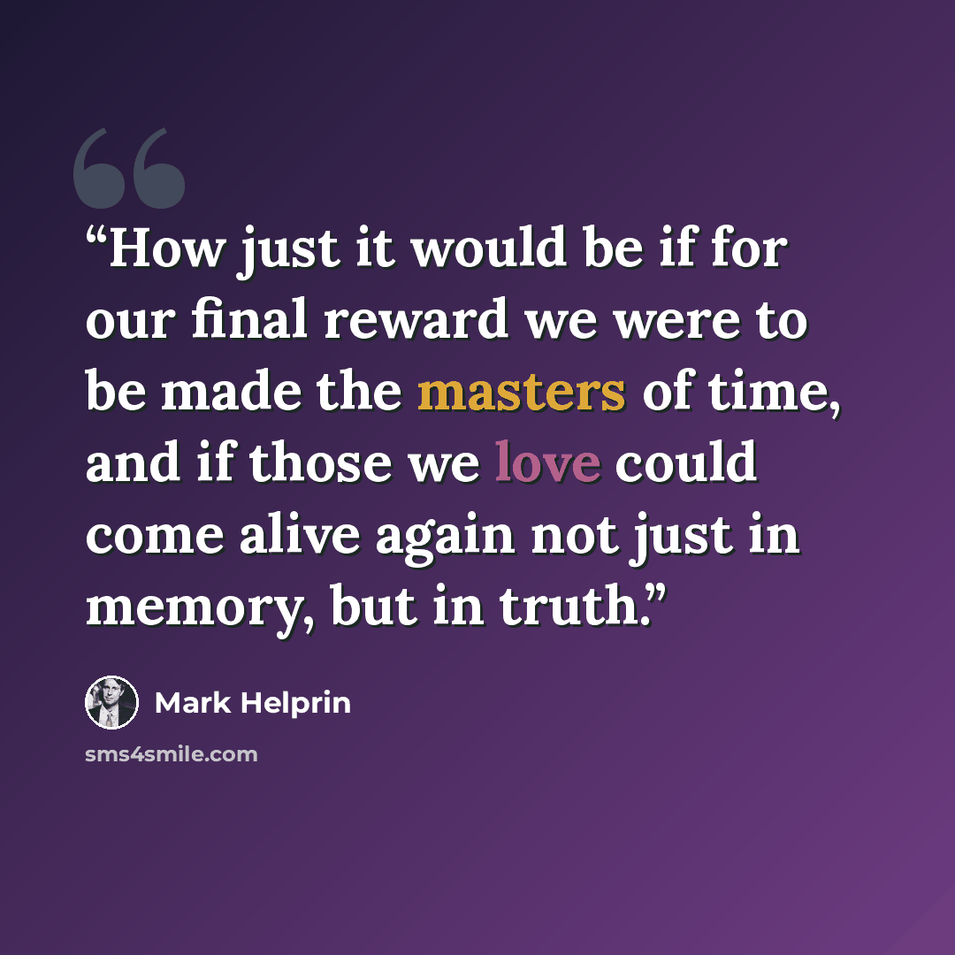 “How just it would be if for our final reward we were to be made the masters of time, and if those we love could come alive again not just in memory, but in truth.” quote by Mark Helprin