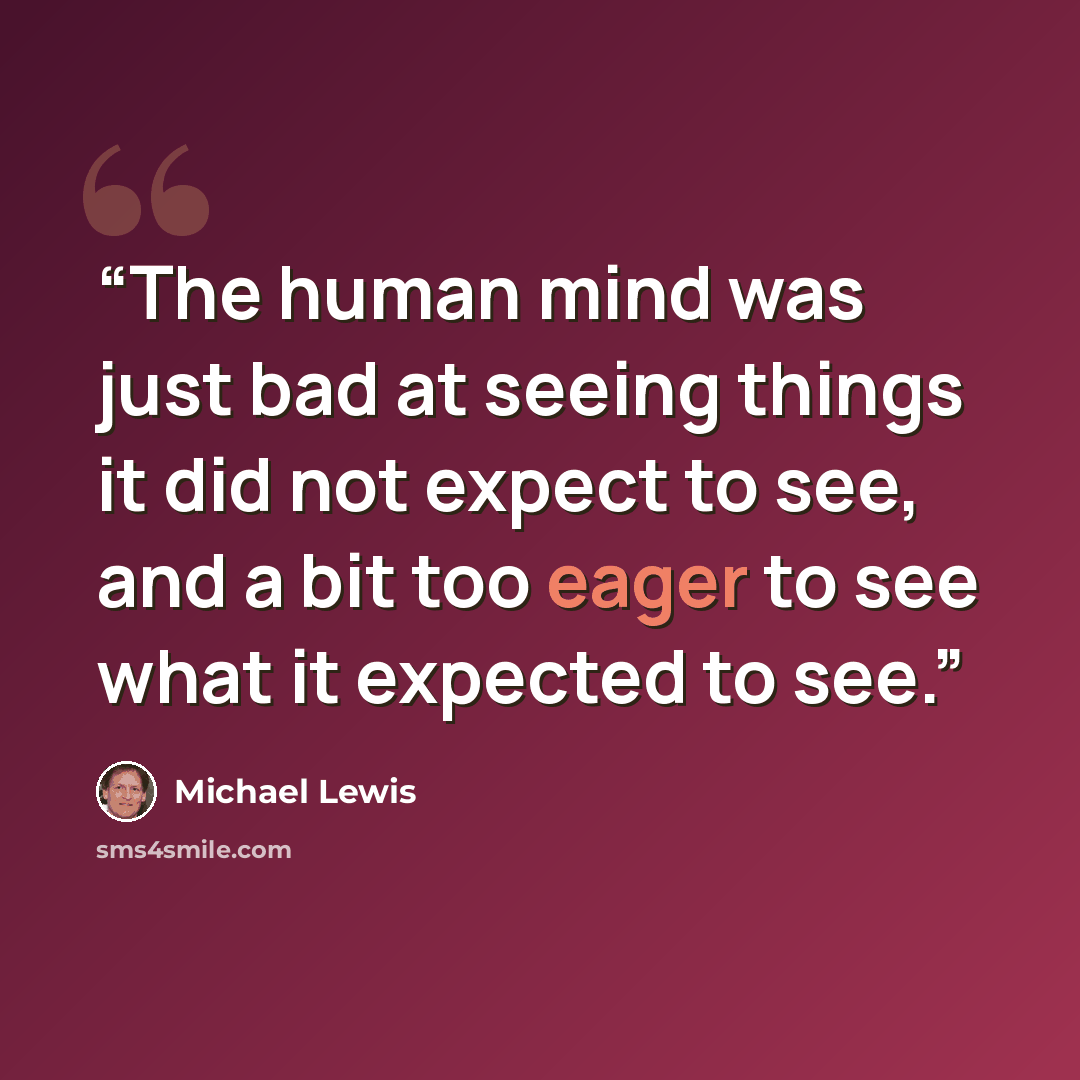 “The human mind was just bad at seeing things it did not expect to see, and a bit too eager to see what it expected to see.” quote by Michael Lewis