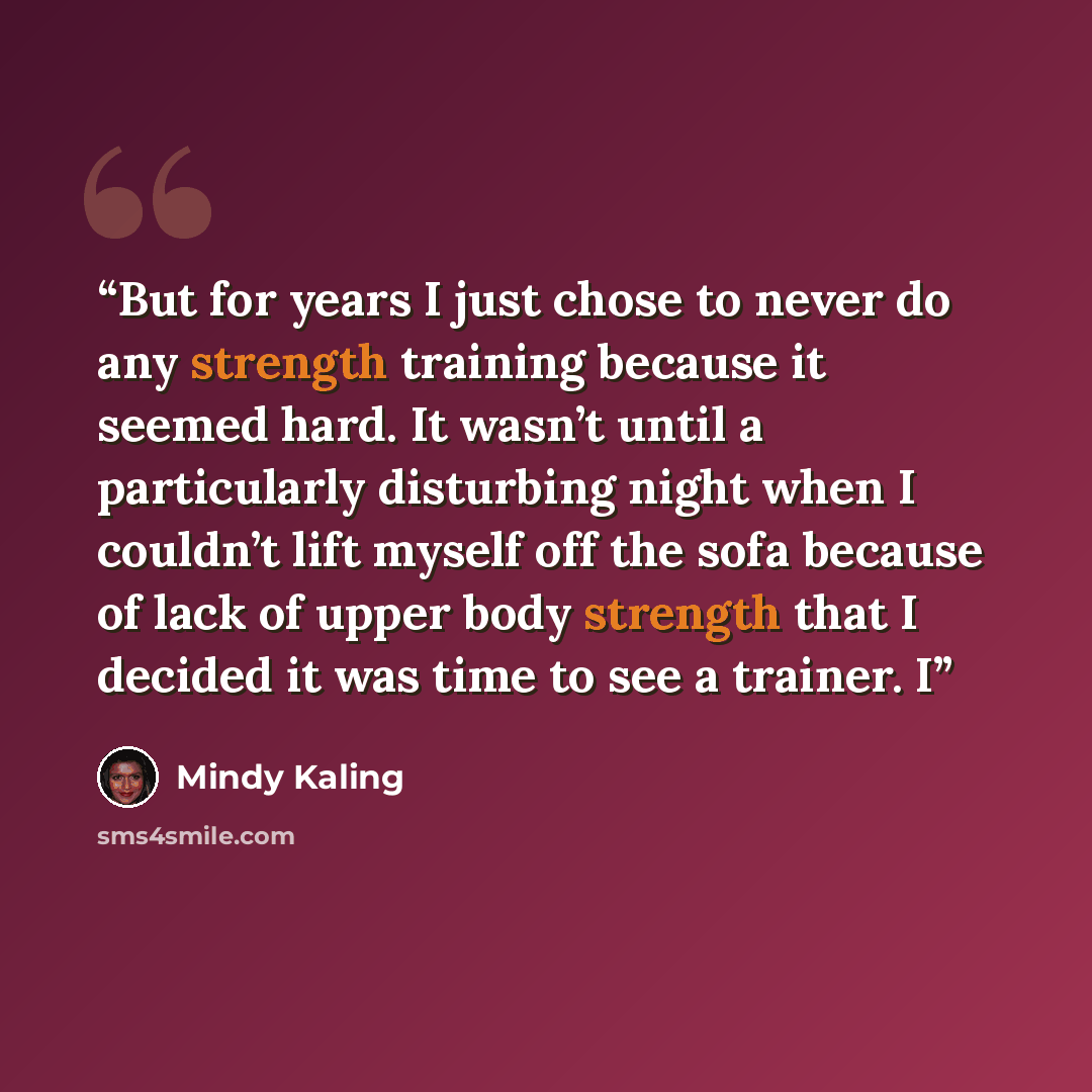 “But for years I just chose to never do any strength training because it seemed hard. It wasn’t until a particularly disturbing night when I couldn’t lift myself off the sofa because of lack of upper body strength that I decided it was time to see a trainer. I” quote by Mindy Kaling