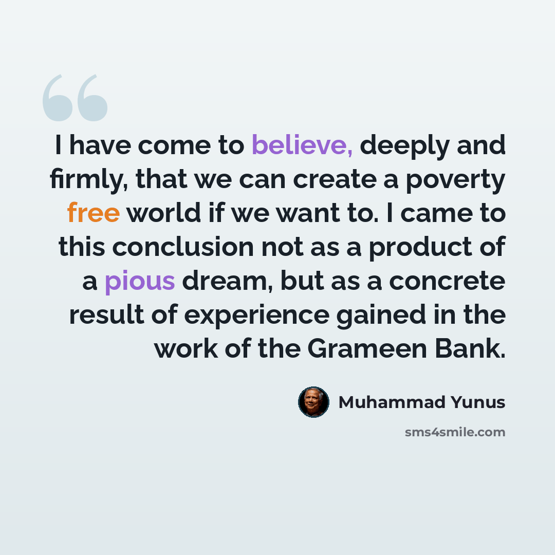 “I have come to believe, deeply and firmly, that we can create a poverty free world if we want to. I came to this conclusion not as a product of a pious dream, but as a concrete result of experience gained in the work of the Grameen Bank.” quote by Muhammad Yunus